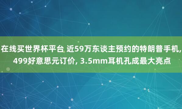 在线买世界杯平台 近59万东谈主预约的特朗普手机， 499好意思元订价， 3.5mm耳机孔成最大亮点
