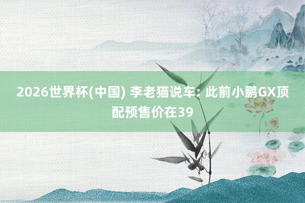 2026世界杯(中国) 李老猫说车: 此前小鹏GX顶配预售价在39