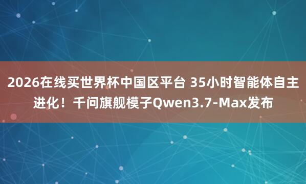 2026在线买世界杯中国区平台 35小时智能体自主进化！千问旗舰模子Qwen3.7-Max发布
