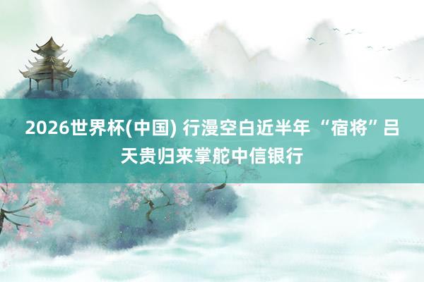 2026世界杯(中国) 行漫空白近半年 “宿将”吕天贵归来掌舵中信银行