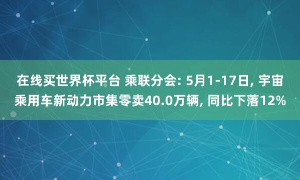 在线买世界杯平台 乘联分会: 5月1-17日， 宇宙乘用车新动力市集零卖40.0万辆， 同比下落12%