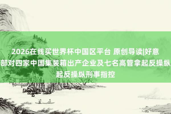 2026在线买世界杯中国区平台 原创导读|好意思国功令部对四家中国集装箱出产企业及七名高管拿起反操纵刑事指控