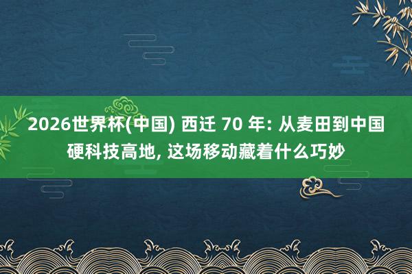 2026世界杯(中国) 西迁 70 年: 从麦田到中国硬科技高地， 这场移动藏着什么巧妙