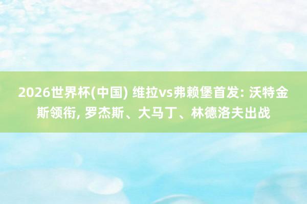 2026世界杯(中国) 维拉vs弗赖堡首发: 沃特金斯领衔， 罗杰斯、大马丁、林德洛夫出战