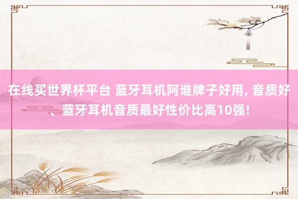 在线买世界杯平台 蓝牙耳机阿谁牌子好用， 音质好、蓝牙耳机音质最好性价比高10强!