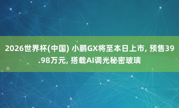 2026世界杯(中国) 小鹏GX将至本日上市， 预售39.98万元， 搭载AI调光秘密玻璃