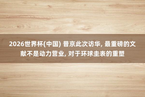 2026世界杯(中国) 普京此次访华， 最重磅的文献不是动力营业， 对于环球圭表的重塑