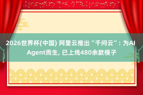 2026世界杯(中国) 阿里云推出“千问云”: 为AI Agent而生， 已上线480余款模子