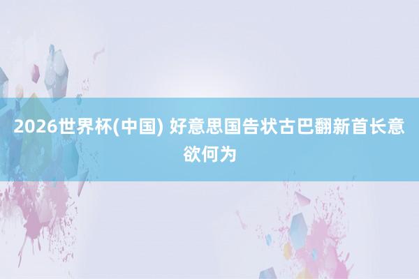 2026世界杯(中国) 好意思国告状古巴翻新首长意欲何为