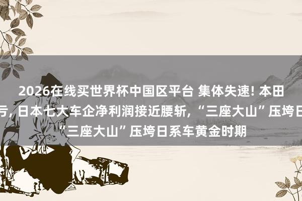 2026在线买世界杯中国区平台 集体失速! 本田首亏、日产连亏， 日本七大车企净利润接近腰斩， “三座大山”压垮日系车黄金时期