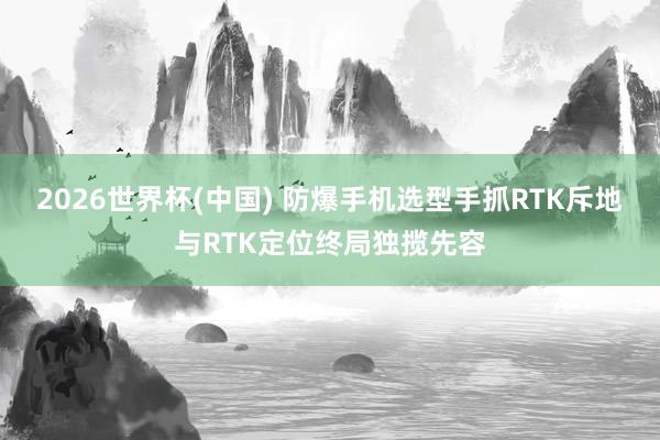 2026世界杯(中国) 防爆手机选型手抓RTK斥地与RTK定位终局独揽先容