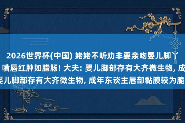 2026世界杯(中国) 姥姥不听劝非要亲吻婴儿脚丫， 遵守不戒备染上脚气， 嘴唇红肿如腊肠! 大夫: 婴儿脚部存有大齐微生物， 成年东谈主唇部黏膜较为脆弱