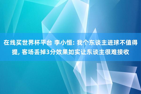 在线买世界杯平台 李小恒: 我个东谈主进球不值得提， 客场丢掉3分效果如实让东谈主很难接收