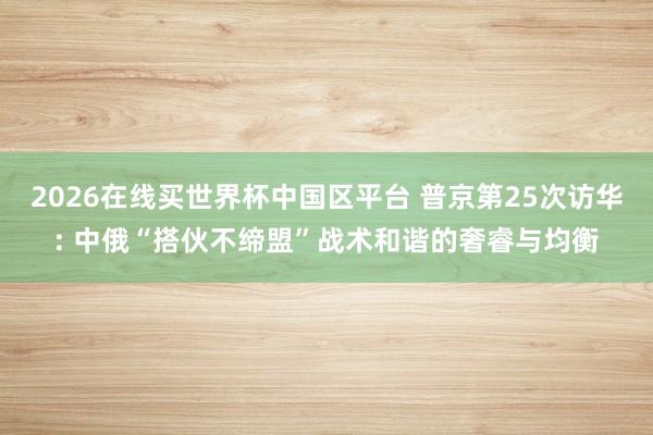 2026在线买世界杯中国区平台 普京第25次访华: 中俄“搭伙不缔盟”战术和谐的奢睿与均衡