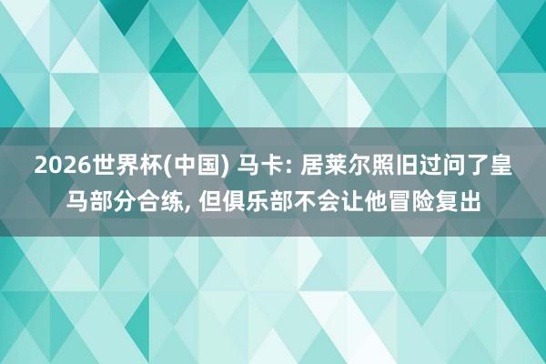 2026世界杯(中国) 马卡: 居莱尔照旧过问了皇马部分合练， 但俱乐部不会让他冒险复出