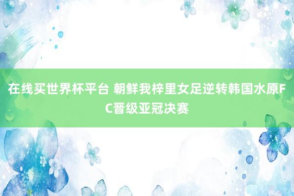 在线买世界杯平台 朝鲜我梓里女足逆转韩国水原FC晋级亚冠决赛