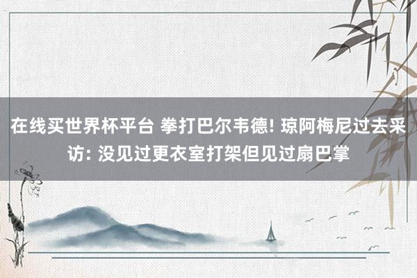 在线买世界杯平台 拳打巴尔韦德! 琼阿梅尼过去采访: 没见过更衣室打架但见过扇巴掌