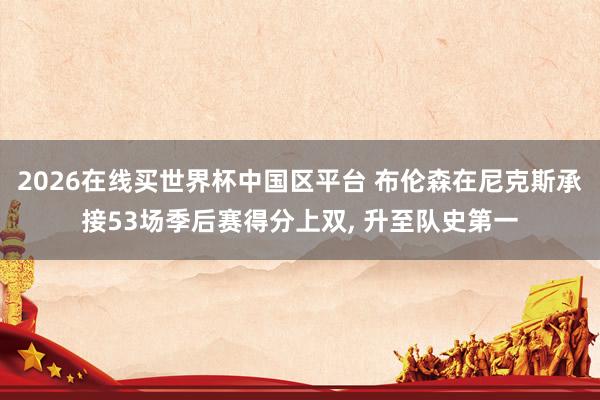 2026在线买世界杯中国区平台 布伦森在尼克斯承接53场季后赛得分上双， 升至队史第一