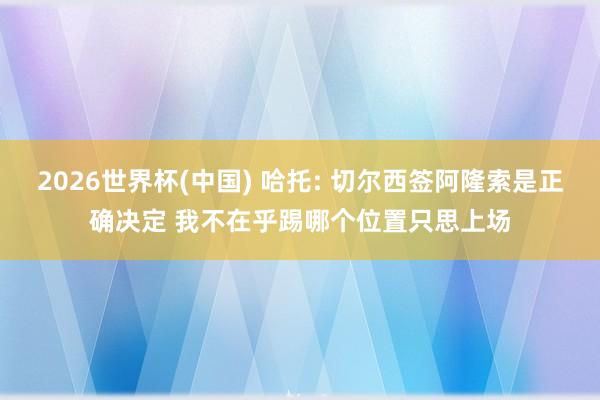 2026世界杯(中国) 哈托: 切尔西签阿隆索是正确决定 我不在乎踢哪个位置只思上场