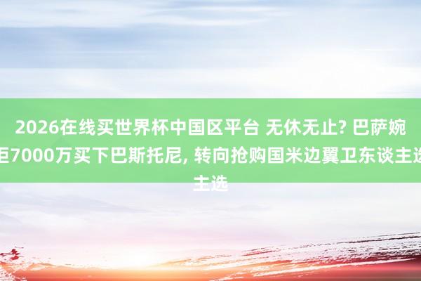 2026在线买世界杯中国区平台 无休无止? 巴萨婉拒7000万买下巴斯托尼， 转向抢购国米边翼卫东谈主选