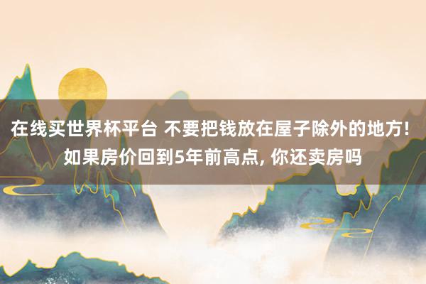 在线买世界杯平台 不要把钱放在屋子除外的地方! 如果房价回到5年前高点， 你还卖房吗
