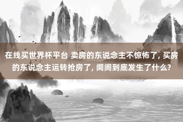 在线买世界杯平台 卖房的东说念主不惊怖了， 买房的东说念主运转抢房了， 阛阓到底发生了什么?