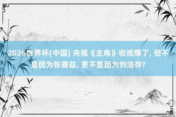2026世界杯(中国) 央视《主角》收视爆了， 但不是因为张嘉益， 更不是因为刘浩存?