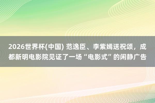 2026世界杯(中国) 范逸臣、李紫嫣送祝颂，成都新明电影院见证了一场“电影式”的闲静广告