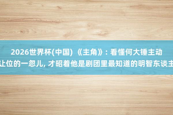 2026世界杯(中国) 《主角》: 看懂何大锤主动让位的一忽儿， 才昭着他是剧团里最知道的明智东谈主
