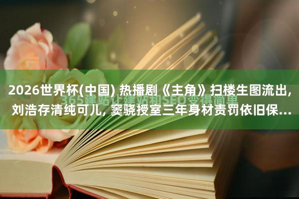 2026世界杯(中国) 热播剧《主角》扫楼生图流出， 刘浩存清纯可儿， 窦骁授室三年身材责罚依旧保...