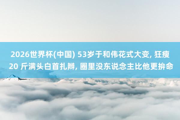 2026世界杯(中国) 53岁于和伟花式大变， 狂瘦 20 斤满头白首扎辫， 圈里没东说念主比他更拚命