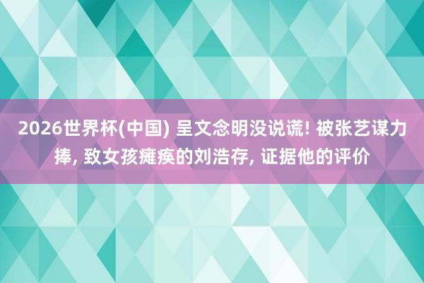 2026世界杯(中国) 呈文念明没说谎! 被张艺谋力捧， 致女孩瘫痪的刘浩存， 证据他的评价