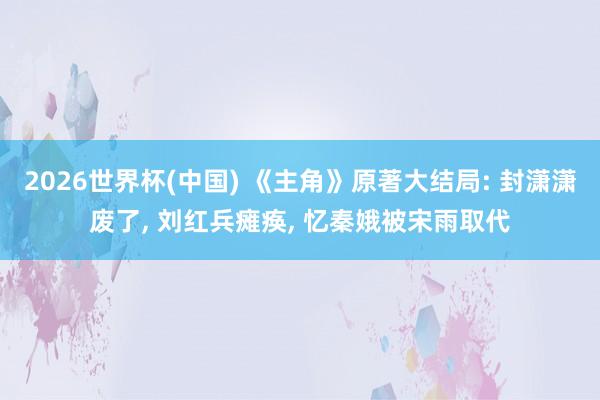 2026世界杯(中国) 《主角》原著大结局: 封潇潇废了， 刘红兵瘫痪， 忆秦娥被宋雨取代