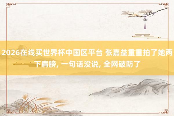 2026在线买世界杯中国区平台 张嘉益重重拍了她两下肩膀， 一句话没说， 全网破防了