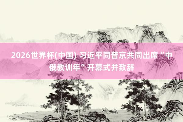 2026世界杯(中国) 习近平同普京共同出席“中俄教训年”开幕式并致辞