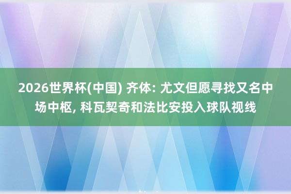 2026世界杯(中国) 齐体: 尤文但愿寻找又名中场中枢， 科瓦契奇和法比安投入球队视线