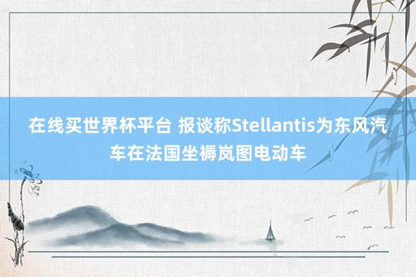 在线买世界杯平台 报谈称Stellantis为东风汽车在法国坐褥岚图电动车