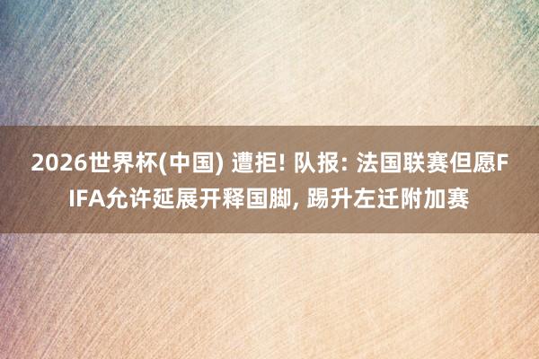 2026世界杯(中国) 遭拒! 队报: 法国联赛但愿FIFA允许延展开释国脚， 踢升左迁附加赛