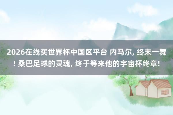 2026在线买世界杯中国区平台 内马尔， 终末一舞! 桑巴足球的灵魂， 终于等来他的宇宙杯终章!