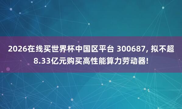 2026在线买世界杯中国区平台 300687， 拟不超8.33亿元购买高性能算力劳动器!