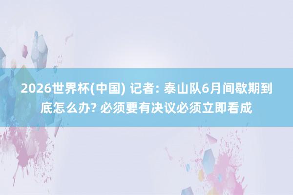 2026世界杯(中国) 记者: 泰山队6月间歇期到底怎么办? 必须要有决议必须立即看成