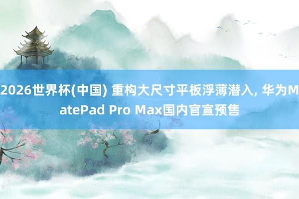2026世界杯(中国) 重构大尺寸平板浮薄潜入， 华为MatePad Pro Max国内官宣预售