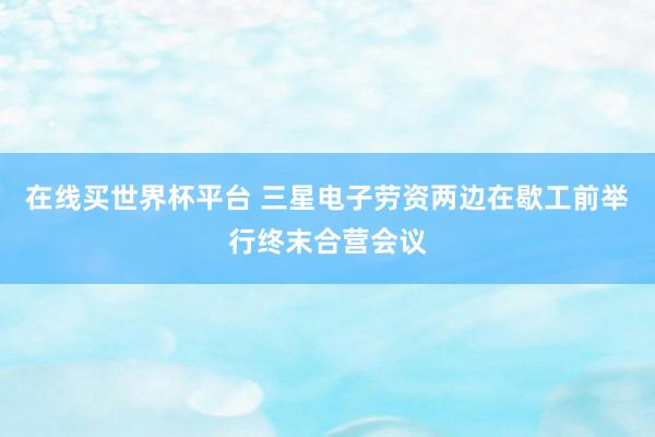 在线买世界杯平台 三星电子劳资两边在歇工前举行终末合营会议