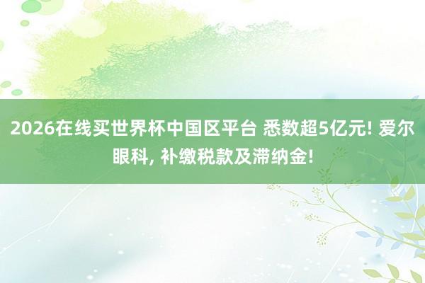 2026在线买世界杯中国区平台 悉数超5亿元! 爱尔眼科， 补缴税款及滞纳金!