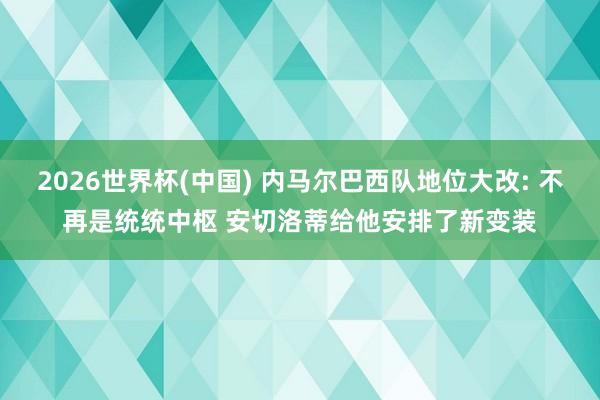 2026世界杯(中国) 内马尔巴西队地位大改: 不再是统统中枢 安切洛蒂给他安排了新变装