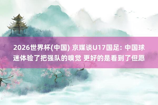 2026世界杯(中国) 京媒谈U17国足: 中国球迷体验了把强队的嗅觉 更好的是看到了但愿