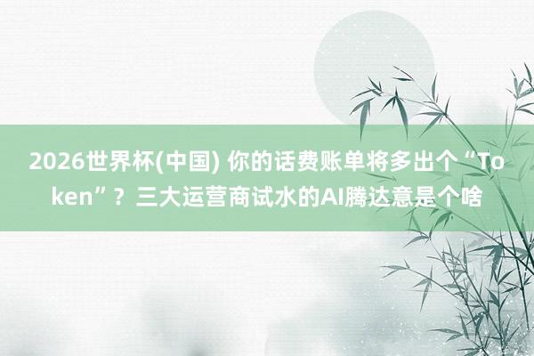 2026世界杯(中国) 你的话费账单将多出个“Token”？三大运营商试水的AI腾达意是个啥