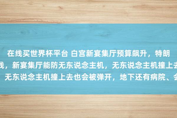 在线买世界杯平台 白宫新宴集厅预算飙升，特朗普：全是我和捐赠者的钱，新宴集厅能防无东说念主机，无东说念主机撞上去也会被弹开，地下还有病院、会议室