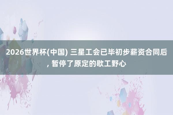 2026世界杯(中国) 三星工会已毕初步薪资合同后， 暂停了原定的歇工野心