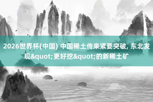 2026世界杯(中国) 中国稀土传来紧要突破， 东北发现"更好挖"的新稀土矿